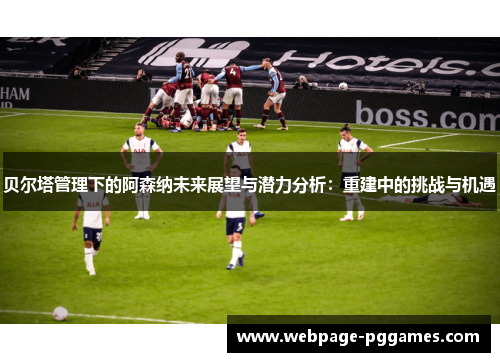 贝尔塔管理下的阿森纳未来展望与潜力分析：重建中的挑战与机遇