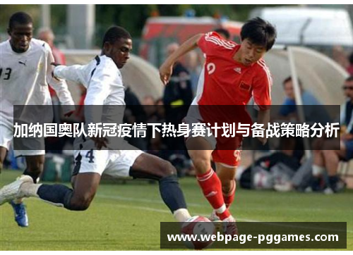 加纳国奥队新冠疫情下热身赛计划与备战策略分析