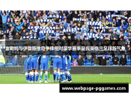 富勒姆与伊普斯维奇争锋相对豪华赛季呈现英格兰足球新气象 富勒姆与伊普斯维奇争锋相对豪华赛季呈现英格兰足球新气象