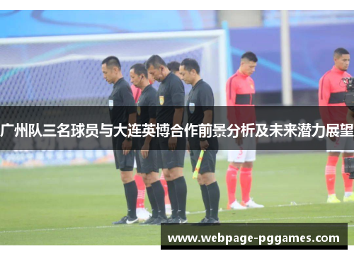 广州队三名球员与大连英博合作前景分析及未来潜力展望