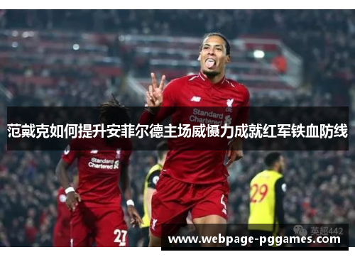 范戴克如何提升安菲尔德主场威慑力成就红军铁血防线 范戴克如何提升安菲尔德主场威慑力成就红军铁血防线