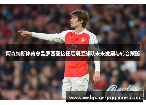 阿森纳新体育总监罗西基接任后展望球队未来发展与转会策略 阿森纳新体育总监罗西基接任后展望球队未来发展与转会策略