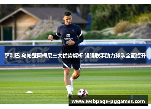萨利巴 乌帕楚阿梅尼三大优势解析 强强联手助力球队全面提升