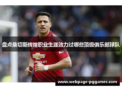 盘点桑切斯辉煌职业生涯效力过哪些顶级俱乐部球队